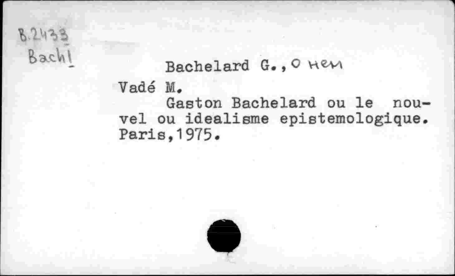 ﻿
	Bachelard G. * 0 Vadé M. Gaston Bachelard ou le nou vel ou idéalisme epistemologique Paris,1975.